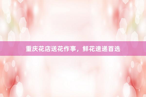 重庆花店送花作事，鲜花速递首选