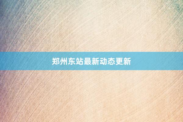 郑州东站最新动态更新